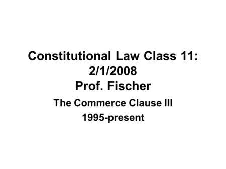 Constitutional Law Class 11: 2/1/2008 Prof. Fischer The Commerce Clause III 1995-present.