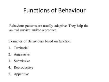 Functions of Behaviour Behaviour patterns are usually adaptive. They help the animal survive and/or reproduce. Examples of Behaviours based on function.