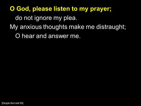 O God, please listen to my prayer; do not ignore my plea. My anxious thoughts make me distraught; O hear and answer me. [Sing to the Lord 55]