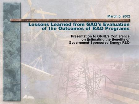 March 5, 2002 Lessons Learned from GAO’s Evaluation of the Outcomes of R&D Programs Presentation to ORNL’s Conference on Estimating the Benefits of Government-Sponsored.
