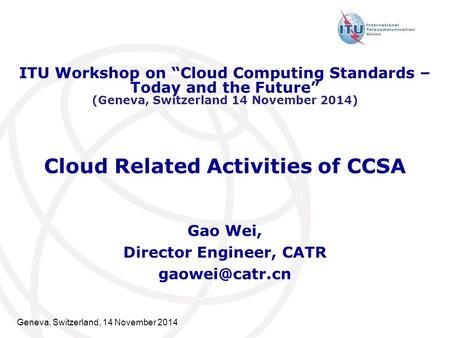 Geneva, Switzerland, 14 November 2014 Cloud Related Activities of CCSA Gao Wei, Director Engineer, CATR ITU Workshop on “Cloud Computing.