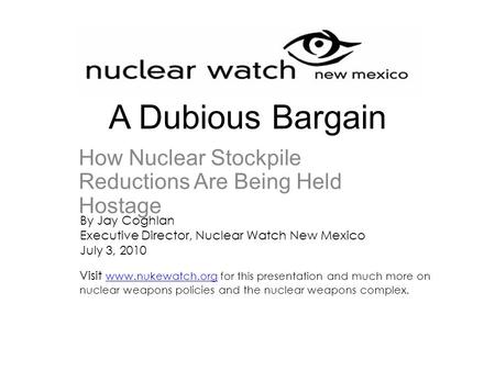 A Dubious Bargain How Nuclear Stockpile Reductions Are Being Held Hostage By Jay Coghlan Executive Director, Nuclear Watch New Mexico July 3, 2010 Visit.