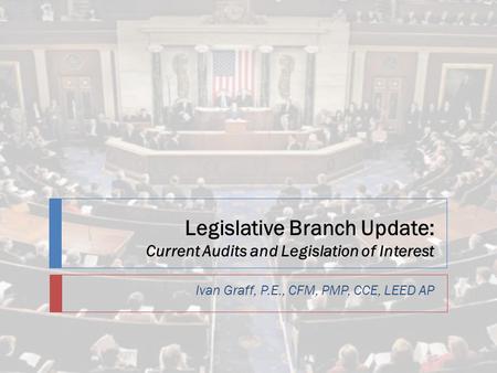 Legislative Branch Update: Current Audits and Legislation of Interest Ivan Graff, P.E., CFM, PMP, CCE, LEED AP.