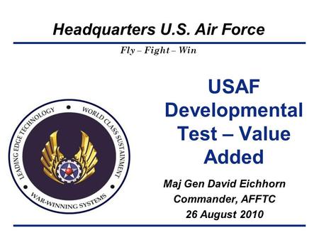 Headquarters U.S. Air Force Fly – Fight – Win USAF Developmental Test – Value Added Maj Gen David Eichhorn Commander, AFFTC 26 August 2010.