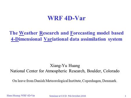 1 Hans Huang: WRF 4D-Var Seminar at UCD 5th October 2006 WRF 4D-Var The Weather Research and Forecasting model based 4-Dimensional Variational data assimilation.