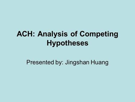 ACH: Analysis of Competing Hypotheses Presented by: Jingshan Huang.