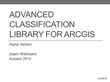 ADVANCED CLASSIFICATION LIBRARY FOR ARCGIS Alpha Version Adam Wehmann Autumn 2012 12/4/2012.