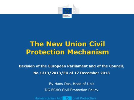 The New Union Civil Protection Mechanism Decision of the European Parliament and of the Council, No 1313/2013/EU of 17 December 2013 By Hans Das, Head.
