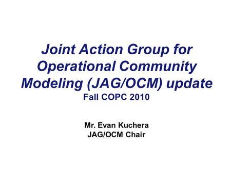 Joint Action Group for Operational Community Modeling (JAG/OCM) update Fall COPC 2010 Mr. Evan Kuchera JAG/OCM Chair.