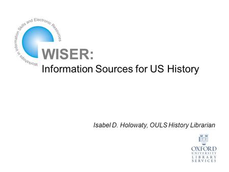 WISER: Information Sources for US History Isabel D. Holowaty, OULS History Librarian.