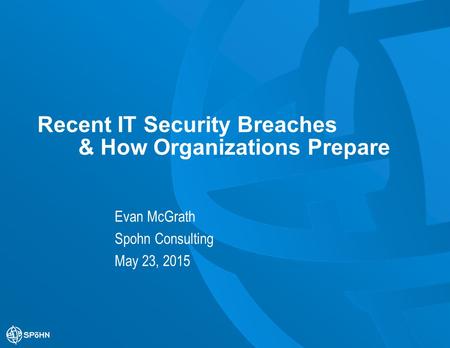 Recent IT Security Breaches & How Organizations Prepare Evan McGrath Spohn Consulting May 23, 2015.