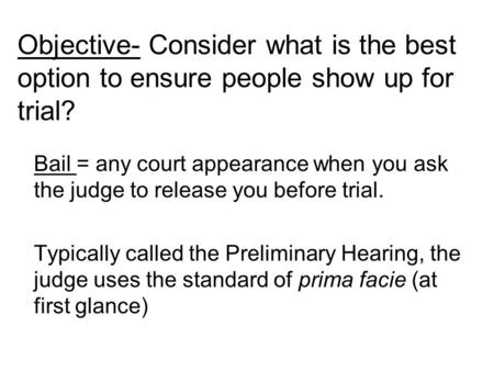 Bail = any court appearance when you ask the judge to release you before trial. Typically called the Preliminary Hearing, the judge uses the standard of.