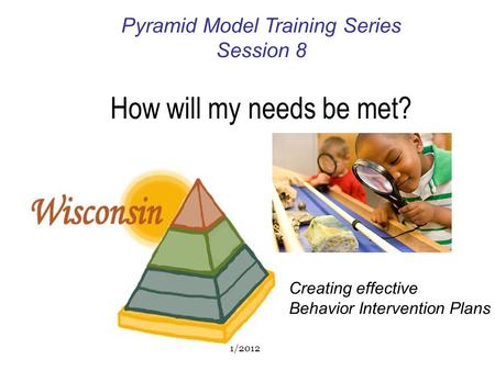 Pyramid Model Training Series Session 8 How will my needs be met? Creating effective Behavior Intervention Plans 1/2012.