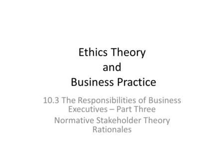Ethics Theory and Business Practice 10.3 The Responsibilities of Business Executives – Part Three Normative Stakeholder Theory Rationales.
