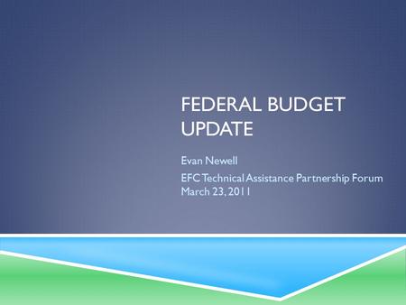 FEDERAL BUDGET UPDATE Evan Newell EFC Technical Assistance Partnership Forum March 23, 2011.