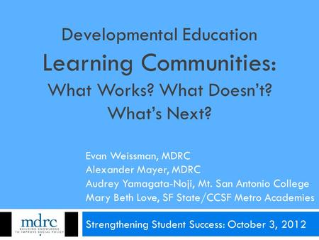 Developmental Education Learning Communities: What Works? What Doesn’t? What’s Next? Strengthening Student Success: October 3, 2012 Evan Weissman, MDRC.