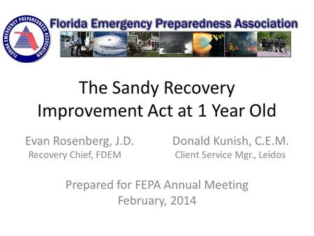 The Sandy Recovery Improvement Act at 1 Year Old Evan Rosenberg, J.D. Donald Kunish, C.E.M. Recovery Chief, FDEM Client Service Mgr., Leidos Prepared for.