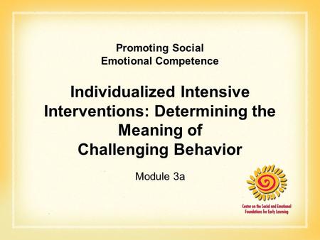 Promoting Social Emotional Competence Individualized Intensive Interventions: Determining the Meaning of Challenging Behavior Module 3a.