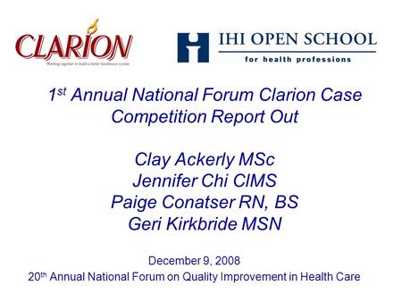 1 st Annual National Forum Clarion Case Competition Report Out Clay Ackerly MSc Jennifer Chi ClMS Paige Conatser RN, BS Geri Kirkbride MSN December 9,