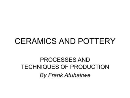 CERAMICS AND POTTERY PROCESSES AND TECHNIQUES OF PRODUCTION By Frank Atuhairwe.