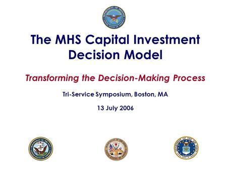 The MHS Capital Investment Decision Model Transforming the Decision-Making Process Tri-Service Symposium, Boston, MA 13 July 2006.