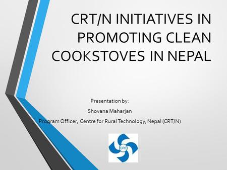 CRT/N INITIATIVES IN PROMOTING CLEAN COOKSTOVES IN NEPAL Presentation by: Shovana Maharjan Program Officer, Centre for Rural Technology, Nepal (CRT/N)