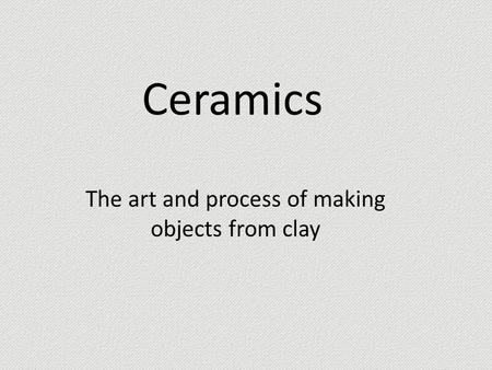 Ceramics The art and process of making objects from clay.
