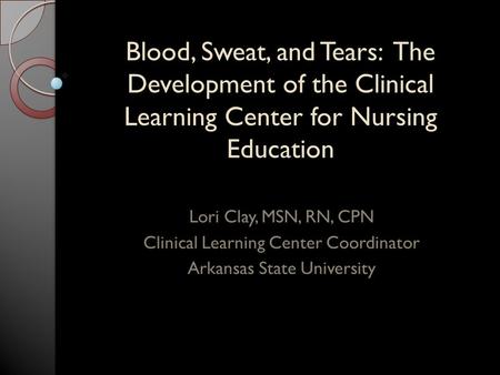 Blood, Sweat, and Tears: The Development of the Clinical Learning Center for Nursing Education Lori Clay, MSN, RN, CPN Clinical Learning Center Coordinator.