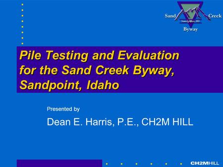 Pile Testing and Evaluation for the Sand Creek Byway, Sandpoint, Idaho Presented by Dean E. Harris, P.E., CH2M HILL.