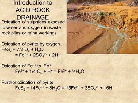 Introduction to ACID ROCK DRAINAGE Oxidation of sulphides exposed to water and oxygen in waste rock piles or mine workings Oxidation of pyrite by oxygen.