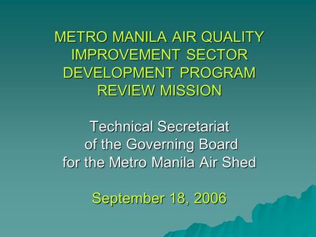 METRO MANILA AIR QUALITY IMPROVEMENT SECTOR DEVELOPMENT PROGRAM REVIEW MISSION Technical Secretariat of the Governing Board for the Metro Manila Air Shed.