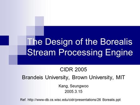 The Design of the Borealis Stream Processing Engine CIDR 2005 Brandeis University, Brown University, MIT Kang, Seungwoo 2005.3.15 Ref.