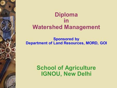 Diploma in Watershed Management Sponsored by Department of Land Resources, MORD, GOI School of Agriculture IGNOU, New Delhi.