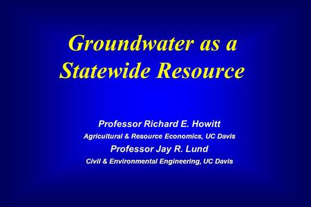 Groundwater as a Statewide Resource Professor Richard E. Howitt Agricultural & Resource Economics, UC Davis Professor Jay R. Lund Civil & Environmental.