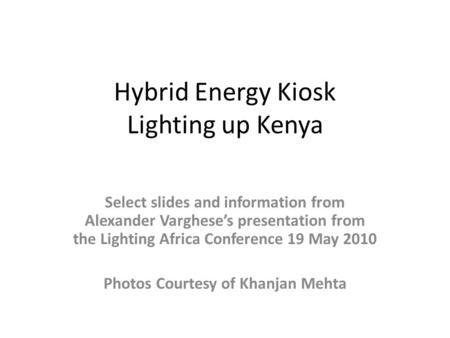 Hybrid Energy Kiosk Lighting up Kenya Select slides and information from Alexander Varghese’s presentation from the Lighting Africa Conference 19 May 2010.