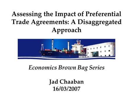 Assessing the Impact of Preferential Trade Agreements: A Disaggregated Approach Economics Brown Bag Series Jad Chaaban 16/03/2007.