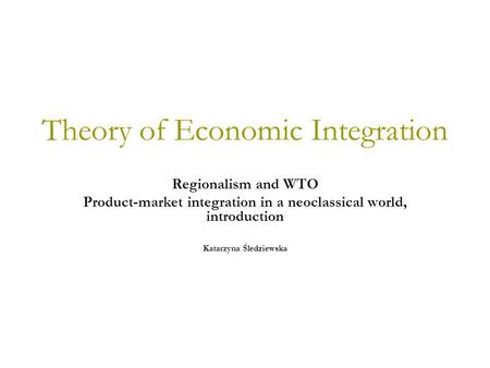 Theory of Economic Integration Regionalism and WTO Product-market integration in a neoclassical world, introduction Katarzyna Śledziewska.