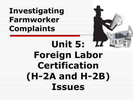 Investigating Farmworker Complaints Unit 5: Foreign Labor Certification (H-2A and H-2B) Issues.