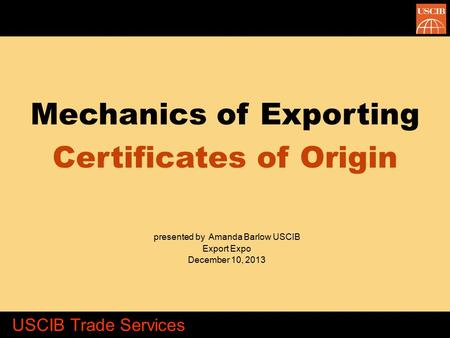 Mechanics of Exporting Certificates of Origin presented by Amanda Barlow USCIB Export Expo December 10, 2013 USCIB Trade Services.