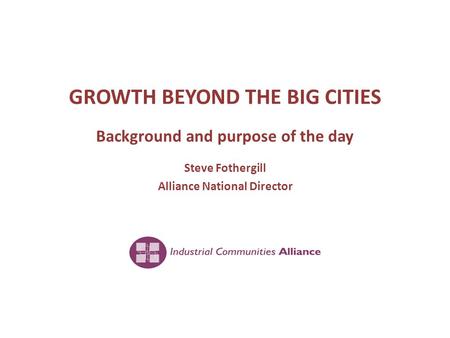 GROWTH BEYOND THE BIG CITIES Background and purpose of the day Steve Fothergill Alliance National Director.