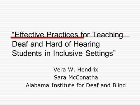 Vera W. Hendrix Sara McConatha Alabama Institute for Deaf and Blind “Effective Practices for Teaching Deaf and Hard of Hearing Students in Inclusive Settings”