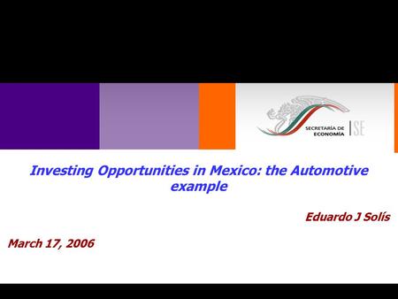 1 Investing Opportunities in Mexico: the Automotive example Eduardo J Solís March 17, 2006.