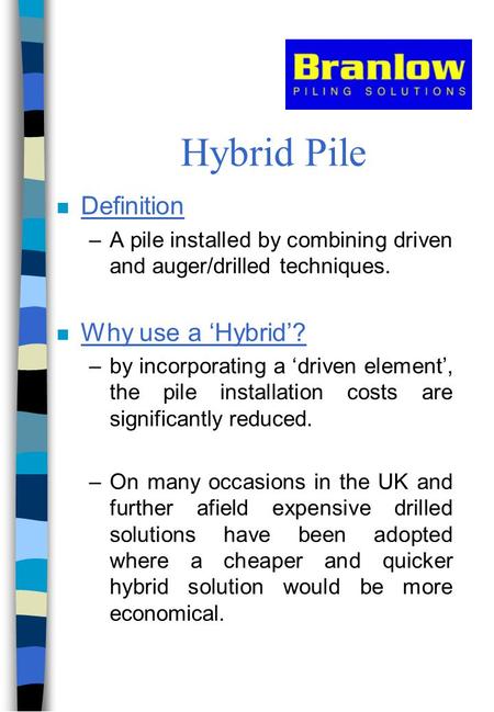 Hybrid Pile n Definition –A pile installed by combining driven and auger/drilled techniques. n Why use a ‘Hybrid’? –by incorporating a ‘driven element’,