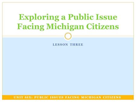 LESSON THREE Exploring a Public Issue Facing Michigan Citizens UNIT SIX: PUBLIC ISSUES FACING MICHIGAN CITIZENS.