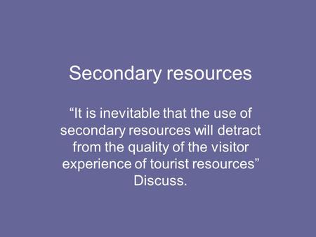 Secondary resources “It is inevitable that the use of secondary resources will detract from the quality of the visitor experience of tourist resources”