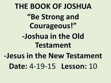 THE BOOK OF JOSHUA “Be Strong and Courageous!” -Joshua in the Old Testament -Jesus in the New Testament Date: 4-19-15 Lesson: 10.