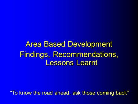 Area Based Development Findings, Recommendations, Lessons Learnt “To know the road ahead, ask those coming back”