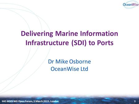 IHO MSDI WG Open Forum, 3 March 2015, London Delivering Marine Information Infrastructure (SDI) to Ports Dr Mike Osborne OceanWise Ltd 1.