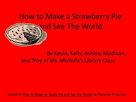 How to Make a Strawberry Pie and See The World Based on How to Make an Apple Pie and See the World by Marjorie Priceman By Kevin, Kelly, Ashley, Madison,