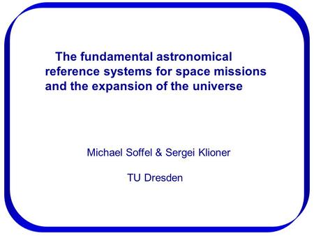 The fundamental astronomical reference systems for space missions and the expansion of the universe Michael Soffel & Sergei Klioner TU Dresden.
